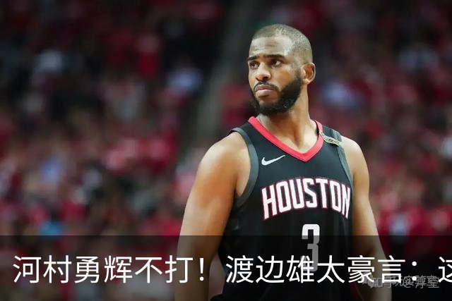 河村勇辉不打！渡边雄太豪言：这支日本队完全可以击败中国男篮